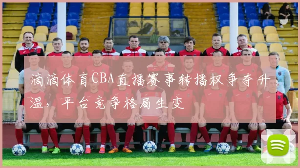 滴滴体育CBA直播赛事转播权争夺升温，平台竞争格局生变