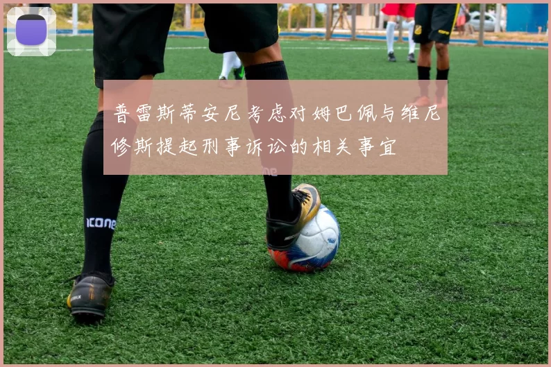 普雷斯蒂安尼考虑对姆巴佩与维尼修斯提起刑事诉讼的相关事宜