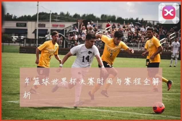 年篮球世界杯决赛时间与赛程全解析