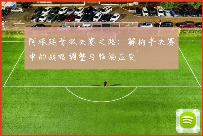 阿根廷晋级决赛之路:解构半决赛中的战略调整与临场应变