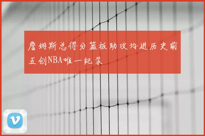 詹姆斯总得分篮板助攻均进历史前五创NBA唯一纪录