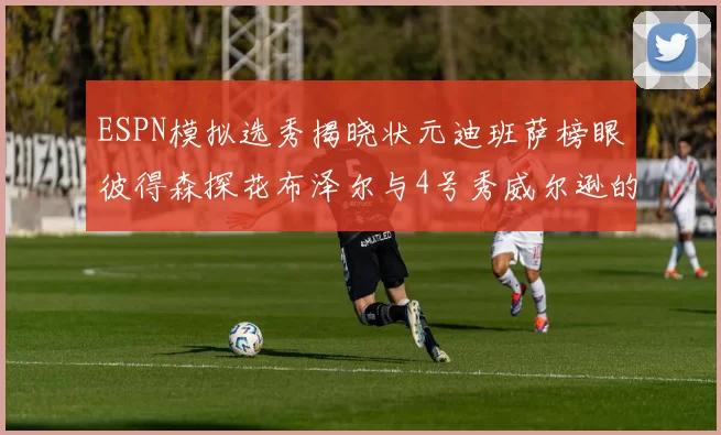 ESPN模拟选秀揭晓状元迪班萨榜眼彼得森探花布泽尔与4号秀威尔逊的精彩表现