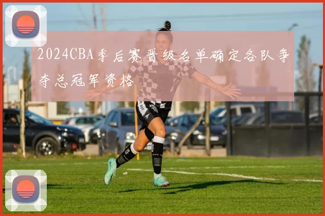 2024CBA季后赛晋级名单确定各队争夺总冠军资格