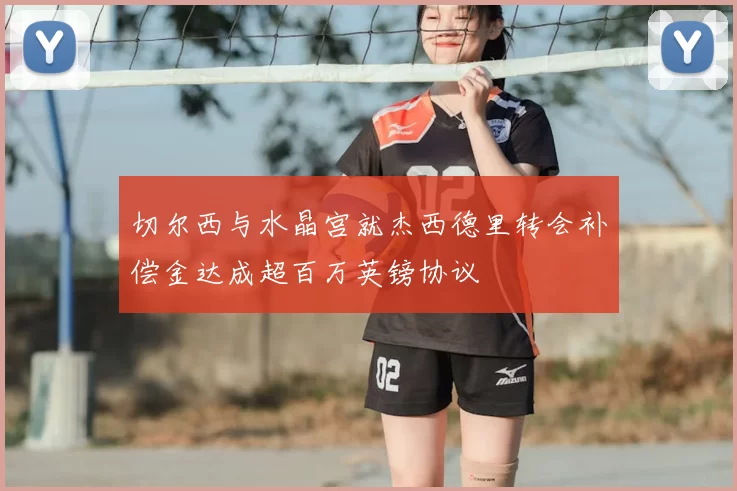 切尔西与水晶宫就杰西德里转会补偿金达成超百万英镑协议