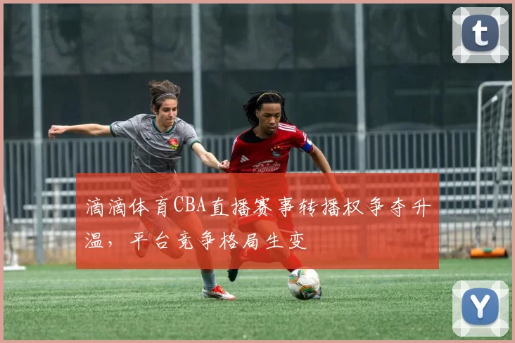 滴滴体育CBA直播赛事转播权争夺升温，平台竞争格局生变