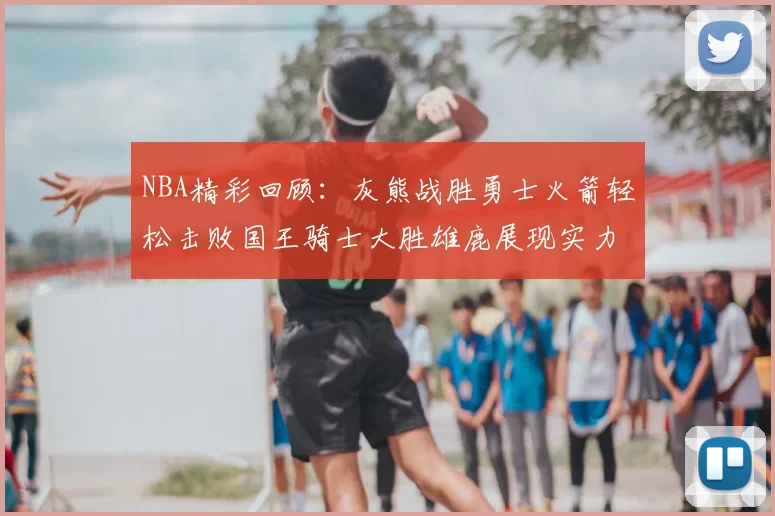 NBA精彩回顾：灰熊战胜勇士火箭轻松击败国王骑士大胜雄鹿展现实力