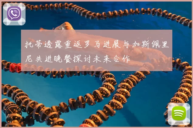 托蒂透露重返罗马进展与加斯佩里尼共进晚餐探讨未来合作