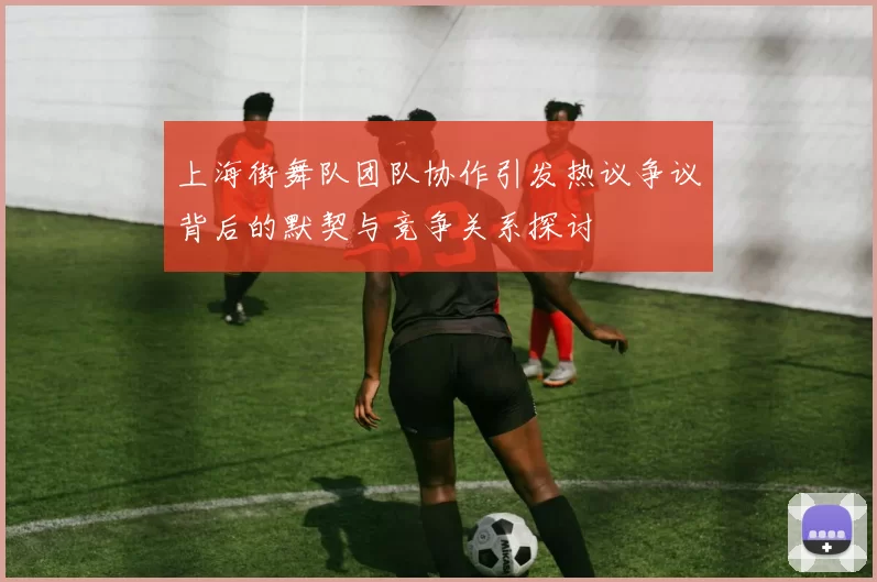 上海街舞队团队协作引发热议争议背后的默契与竞争关系探讨