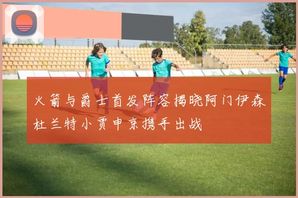火箭与爵士首发阵容揭晓阿门伊森杜兰特小贾申京携手出战