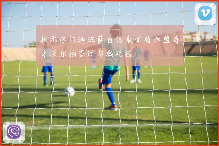 状元热门迪班萨自信表示将加盟奇才沃尔抽签时与我对视