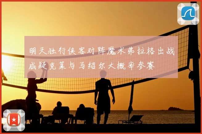 明天独行侠客对阵魔术弗拉格出战成疑克莱与马绍尔大概率参赛