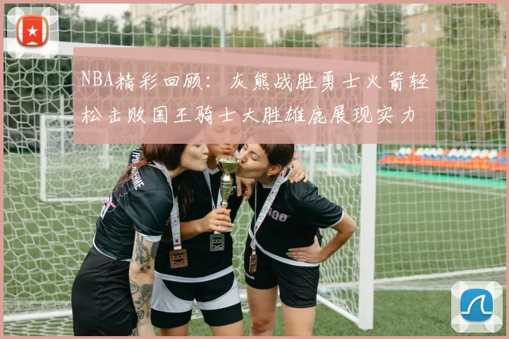 NBA精彩回顾：灰熊战胜勇士火箭轻松击败国王骑士大胜雄鹿展现实力