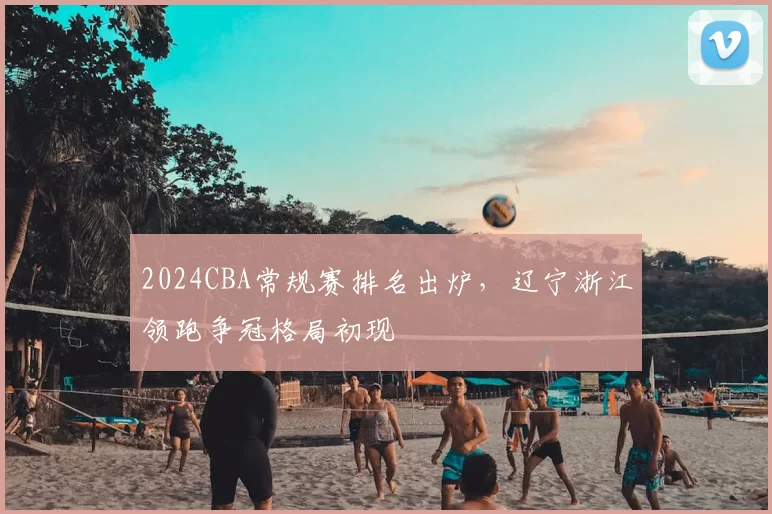 2024CBA常规赛排名出炉，辽宁浙江领跑争冠格局初现