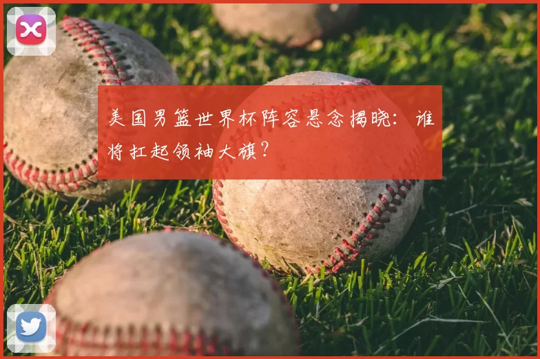 美国男篮世界杯阵容悬念揭晓:谁将扛起领袖大旗?