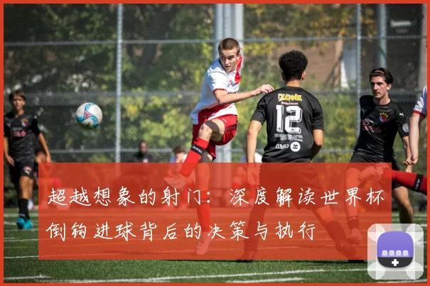 超越想象的射门:深度解读世界杯倒钩进球背后的决策与执行