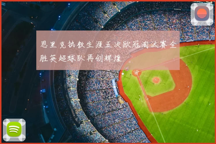 恩里克执教生涯五次欧冠淘汰赛全胜英超球队再创辉煌