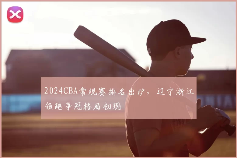 2024CBA常规赛排名出炉，辽宁浙江领跑争冠格局初现