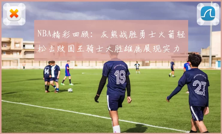 NBA精彩回顾:灰熊战胜勇士火箭轻松击败国王骑士大胜雄鹿展现实力